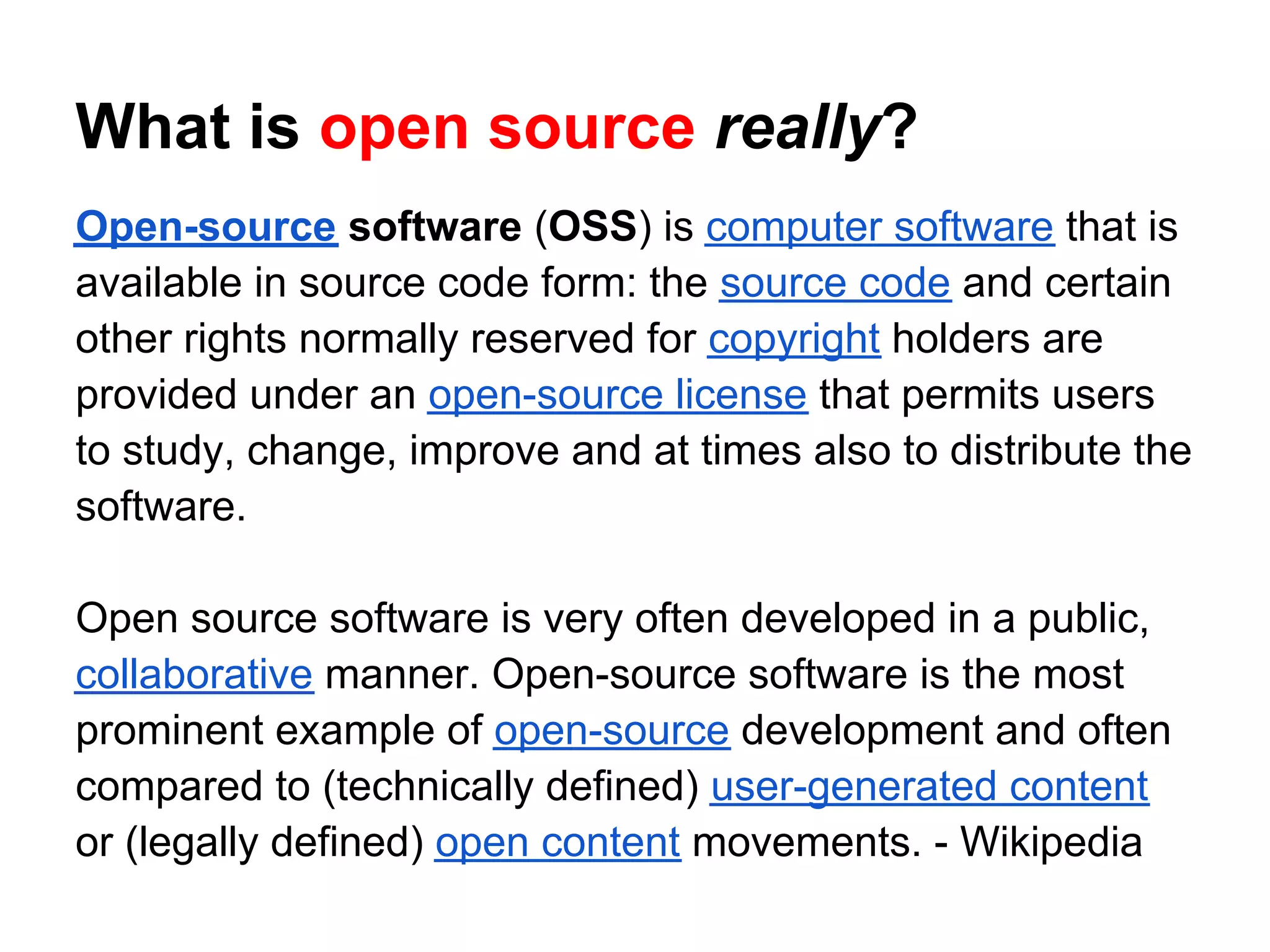 What is open source really?
Open-source software (OSS) is computer software that is
available in source code form: the source code and certain
other rights normally reserved for copyright holders are
provided under an open-source license that permits users
to study, change, improve and at times also to distribute the
software.

Open source software is very often developed in a public,
collaborative manner. Open-source software is the most
prominent example of open-source development and often
compared to (technically defined) user-generated content
or (legally defined) open content movements. - Wikipedia
 