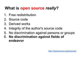 What is open source really?
1.   Free redistribution
2.   Source code
3.   Derived works
4.   Integrity of the author's source code
5.   No discrimination against persons or groups
6.   No discrimination against fields of
     endeavor

                              http://opensource.org/docs/osd
 