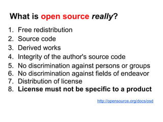 What is open source really?
1.   Free redistribution
2.   Source code
3.   Derived works
4.   Integrity of the author's source code
5.   No discrimination against persons or groups
6.   No discrimination against fields of endeavor
7.   Distribution of license
8.   License must not be specific to a product
                               http://opensource.org/docs/osd
 