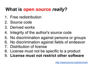 What is open source really?
1.   Free redistribution
2.   Source code
3.   Derived works
4.   Integrity of the author's source code
5.   No discrimination against persons or groups
6.   No discrimination against fields of endeavor
7.   Distribution of license
8.   License must not be specific to a product
9.   License must not restrict other software
                               http://opensource.org/docs/osd
 