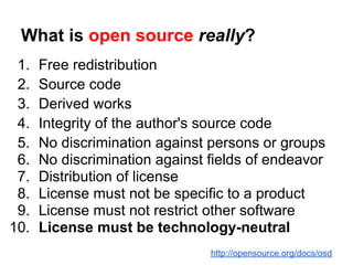 What is open source really?
 1.   Free redistribution
 2.   Source code
 3.   Derived works
 4.   Integrity of the author's source code
 5.   No discrimination against persons or groups
 6.   No discrimination against fields of endeavor
 7.   Distribution of license
 8.   License must not be specific to a product
 9.   License must not restrict other software
10.   License must be technology-neutral
                                http://opensource.org/docs/osd
 