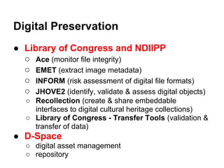 Digital Preservation
● Library of Congress and NDIIPP
  ○ Ace (monitor file integrity)
  ○ EMET (extract image metadata)
  ○ INFORM (risk assessment of digital file formats)
  ○ JHOVE2 (identify, validate & assess digital objects)
   ○ Recollection (create & share embeddable
     interfaces to digital cultural heritage collections)
   ○ Library of Congress - Transfer Tools (validation &
     transfer of data)
● D-Space
   ○ digital asset management
   ○ repository
 