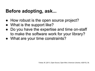 Before adopting, ask...
● How robust is the open source project?
● What is the support like?
● Do you have the expertise and time on-staff
  to make the software work for your library?
● What are your time constraints?




                  Farkas, M. (2011). Open Source, Open Mind. American Libraries, 42(9/10), 36.
 
