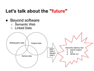 Let's talk about the "future"
● Beyond software
   ○ Semantic Web
   ○ Linked Data



  Bibliographic data      Subject data

                                                 Semantic delivery tool
                                         RDF?     ● search engine
                                         OWL?     ● ILS
                                         SKOS?    ● OPAC 3.0
                 Names data              VIAF?
 