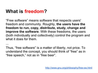 What is freedom?
“Free software” means software that respects users'
freedom and community. Roughly, the users have the
freedom to run, copy, distribute, study, change and
improve the software. With these freedoms, the users
(both individually and collectively) control the program and
what it does for them.
...
Thus, “free software” is a matter of liberty, not price. To
understand the concept, you should think of “free” as in
“free speech,” not as in “free beer”.


                            http://www.gnu.org/philosophy/free-sw.html
 