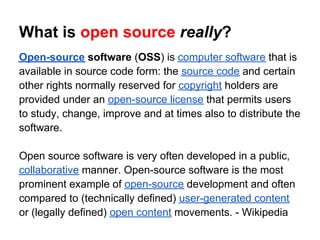 What is open source really?
Open-source software (OSS) is computer software that is
available in source code form: the source code and certain
other rights normally reserved for copyright holders are
provided under an open-source license that permits users
to study, change, improve and at times also to distribute the
software.

Open source software is very often developed in a public,
collaborative manner. Open-source software is the most
prominent example of open-source development and often
compared to (technically defined) user-generated content
or (legally defined) open content movements. - Wikipedia
 