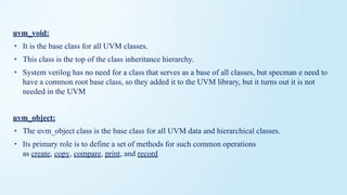 uvm_void:
• It is the base class for all UVM classes.
• This class is the top of the class inheritance hierarchy.
• System verilog has no need for a class that serves as a base of all classes, but specman e need to
have a common root base class, so they added it to the UVM library, but it turns out it is not
needed in the UVM
uvm_object:
• The uvm_object class is the base class for all UVM data and hierarchical classes.
• Its primary role is to define a set of methods for such common operations
as create, copy, compare, print, and record
 