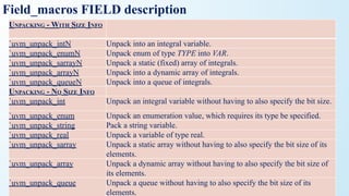 Field_macros FIELD description
UNPACKING - WITH SIZE INFO
`uvm_unpack_intN Unpack into an integral variable.
`uvm_unpack_enumN Unpack enum of type TYPE into VAR.
`uvm_unpack_sarrayN Unpack a static (fixed) array of integrals.
`uvm_unpack_arrayN Unpack into a dynamic array of integrals.
`uvm_unpack_queueN Unpack into a queue of integrals.
UNPACKING - NO SIZE INFO
`uvm_unpack_int Unpack an integral variable without having to also specify the bit size.
`uvm_unpack_enum Unpack an enumeration value, which requires its type be specified.
`uvm_unpack_string Pack a string variable.
`uvm_unpack_real Unpack a variable of type real.
`uvm_unpack_sarray Unpack a static array without having to also specify the bit size of its
elements.
`uvm_unpack_array Unpack a dynamic array without having to also specify the bit size of
its elements.
`uvm_unpack_queue Unpack a queue without having to also specify the bit size of its
elements.
 