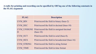 A radix for printing and recording can be specified by OR’ing one of the following constants in
the FLAG argument
FLAG Description
UVM_BIN Print/record the field in binary (base-2)
UVM_DEC Print/record the field in decimal (base-10)
UVM_UNSIGNE
D
Print/record the field in unsigned decimal
(base-10)
UVM_OCT Print/record the field in octal (base-8).
UVM_HEX Print/record the field in hexadecimal (base-16)
UVM_STRING Print/record the field in string format
UVM_TIME Print/record the field in time format
 