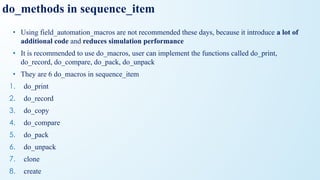 • Using field_automation_macros are not recommended these days, because it introduce a lot of
additional code and reduces simulation performance
• It is recommended to use do_macros, user can implement the functions called do_print,
do_record, do_compare, do_pack, do_unpack
• They are 6 do_macros in sequence_item
1. do_print
2. do_record
3. do_copy
4. do_compare
5. do_pack
6. do_unpack
7. clone
8. create
do_methods in sequence_item
 