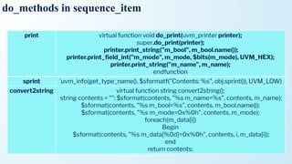 do_methods in sequence_item
print virtual function void do_print(uvm_printer printer);
super.do_print(printer);
printer.print_string("m_bool", m_bool.name());
printer.print_ﬁeld_int("m_mode", m_mode, $bits(m_mode), UVM_HEX);
printer.print_string("m_name", m_name);
endfunction
sprint `uvm_info(get_type_name(), $sformatf("Contents: %s", obj.sprint()), UVM_LOW)
convert2string virtual function string convert2string();
string contents = ""; $sformat(contents, "%s m_name=%s", contents, m_name);
$sformat(contents, "%s m_bool=%s", contents, m_bool.name());
$sformat(contents, "%s m_mode=0x%0h", contents, m_mode);
foreach(m_data[i])
Begin
$sformat(contents, "%s m_data[%0d]=0x%0h", contents, i, m_data[i]);
end
return contents;
 