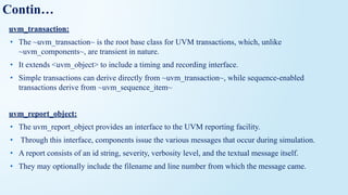 Contin…
uvm_transaction:
• The ~uvm_transaction~ is the root base class for UVM transactions, which, unlike
~uvm_components~, are transient in nature.
• It extends <uvm_object> to include a timing and recording interface.
• Simple transactions can derive directly from ~uvm_transaction~, while sequence-enabled
transactions derive from ~uvm_sequence_item~
uvm_report_object:
• The uvm_report_object provides an interface to the UVM reporting facility.
• Through this interface, components issue the various messages that occur during simulation.
• A report consists of an id string, severity, verbosity level, and the textual message itself.
• They may optionally include the filename and line number from which the message came.
 