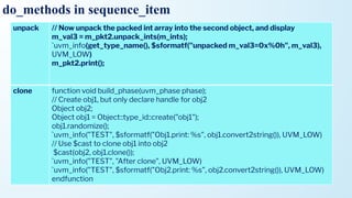 do_methods in sequence_item
unpack // Now unpack the packed int array into the second object, and display
m_val3 = m_pkt2.unpack_ints(m_ints);
`uvm_info(get_type_name(), $sformatf("unpacked m_val3=0x%0h", m_val3),
UVM_LOW)
m_pkt2.print();
clone function void build_phase(uvm_phase phase);
// Create obj1, but only declare handle for obj2
Object obj2;
Object obj1 = Object::type_id::create("obj1");
obj1.randomize();
`uvm_info("TEST", $sformatf("Obj1.print: %s", obj1.convert2string()), UVM_LOW)
// Use $cast to clone obj1 into obj2
$cast(obj2, obj1.clone());
`uvm_info("TEST", "After clone", UVM_LOW)
`uvm_info("TEST", $sformatf("Obj2.print: %s", obj2.convert2string()), UVM_LOW)
endfunction
 