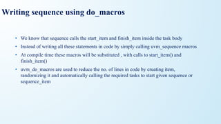 Writing sequence using do_macros
• We know that sequence calls the start_item and finish_item inside the task body
• Instead of writing all these statements in code by simply calling uvm_sequence macros
• At compile time these macros will be substituted , with calls to start_item() and
finish_item()
• uvm_do_macros are used to reduce the no. of lines in code by creating item,
randomizing it and automatically calling the required tasks to start given sequence or
sequence_item
 