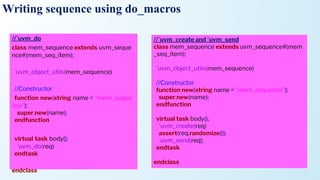 Writing sequence using do_macros
//`uvm_do
class mem_sequence extends uvm_seque
nce#(mem_seq_item);
`uvm_object_utils(mem_sequence)
//Constructor
function new(string name = "mem_seque
nce");
super.new(name);
endfunction
virtual task body();
`uvm_do(req)
endtask
endclass
//`uvm_create and `uvm_send
class mem_sequence extends uvm_sequence#(mem
_seq_item);
`uvm_object_utils(mem_sequence)
//Constructor
function new(string name = "mem_sequence");
super.new(name);
endfunction
virtual task body();
`uvm_create(req)
assert(req.randomize());
`uvm_send(req);
endtask
endclass
 