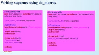 Writing sequence using do_macros
//`uvm_rand_send
class mem_sequence extends uvm_sequen
ce#(mem_seq_item);
`uvm_object_utils(mem_sequence)
//Constructor
function new(string name = "mem_sequen
ce");
super.new(name);
endfunction
virtual task body();
`uvm_create(req)
`uvm_rand_send(req)
endtask
endclass
//`uvm_do_with
class mem_sequence extends uvm_sequence#(mem
_seq_item);
`uvm_object_utils(mem_sequence)
//Constructor
function new(string name = "mem_sequence");
super.new(name);
endfunction
virtual task body();
`uvm_do_with(req,{req.wr_en == 1;})
endtask
endclass
 
