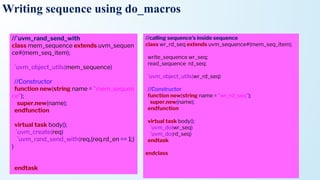 Writing sequence using do_macros
//`uvm_rand_send_with
class mem_sequence extends uvm_sequen
ce#(mem_seq_item);
`uvm_object_utils(mem_sequence)
//Constructor
function new(string name = "mem_sequen
ce");
super.new(name);
endfunction
virtual task body();
`uvm_create(req)
`uvm_rand_send_with(req,{req.rd_en == 1;}
)
endtask
//calling sequence’s inside sequence
class wr_rd_seq extends uvm_sequence#(mem_seq_item);
write_sequence wr_seq;
read_sequence rd_seq;
`uvm_object_utils(wr_rd_seq)
//Constructor
function new(string name = "wr_rd_seq");
super.new(name);
endfunction
virtual task body();
`uvm_do(wr_seq)
`uvm_do(rd_seq)
endtask
endclass
 