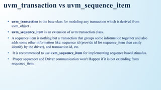 uvm_transaction vs uvm_sequence_item
• uvm_transaction is the base class for modeling any transaction which is derived from
uvm_object .
• uvm_sequence_item is an extension of uvm transaction class.
• A sequence item is nothing but a transaction that groups some information together and also
adds some other information like: sequence id (provide id for sequence_item then easily
identify by the driver), and transaction id, etc.
• It is recommended to use uvm_sequence_item for implementing sequence based stimulus.
• Proper sequencer and Driver communication won't Happen if it is not extending from
sequence_item.
 