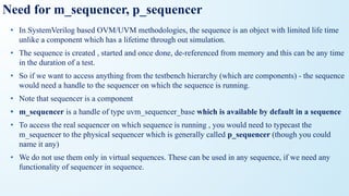 Need for m_sequencer, p_sequencer
• In SystemVerilog based OVM/UVM methodologies, the sequence is an object with limited life time
unlike a component which has a lifetime through out simulation.
• The sequence is created , started and once done, de-referenced from memory and this can be any time
in the duration of a test.
• So if we want to access anything from the testbench hierarchy (which are components) - the sequence
would need a handle to the sequencer on which the sequence is running.
• Note that sequencer is a component
• m_sequencer is a handle of type uvm_sequencer_base which is available by default in a sequence
• To access the real sequencer on which sequence is running , you would need to typecast the
m_sequencer to the physical sequencer which is generally called p_sequencer (though you could
name it any)
• We do not use them only in virtual sequences. These can be used in any sequence, if we need any
functionality of sequencer in sequence.
 