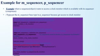Example for m_sequencer, p_sequencer
• Example where a sequence(object) wants to access a clock monitor which is available with its sequencer
(component)
• //Typecast the m_sequencer base type to p_sequencer because get access to clock monitor
//A test_sequencer class derived from base UVM sequencer
//Lets say, it has a clock monitor component to access clock.
class test_sequencer_c extends uvm_sequencer;
clock_monitor_c clk_monitor;
endclass
//Here is a test sequence that runs on the test_sequencer
//Lets say, sequence need access to sequencer to get access to clock monitor
class test_sequence_c extends uvm_sequence;
test_sequencer_c p_sequencer; //p_sequencer need to declare, m_sequencer by default it
available
clock_monitor_c my_clock_monitor;
task pre_body()
//Typecast the m_sequencer base type to p_sequencer
if(!$cast(p_sequencer, m_sequencer)) begin
`uvm_fatal("Sequencer Type Mismatch:", " Worng Sequencer");
end
//get access to clock monitor
my_clock_monitor = p_sequencer.clk_monitor;
endtask
endclass
 
