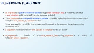 m_sequencer, p_sequencer
• m_sequencer is a generic sequencer pointer of type uvm_sequencer_base. It will always exist for
a uvm_sequence and is initialized when the sequence is started.
• The p_sequencer is a type specific sequencer pointer, created by registering the sequence to a sequencer
using the `uvm_declare_p_sequencer macros.
• Being type specific, you will be able to access anything added to the sequencer (i.e. pointers to other
sequencers, etc.).
• p_sequencer will not exist if the `uvm_declare_p_sequencer macros isn’t used.
• m_sequencer is a handle of type uvm_sequencer_base while p_sequencer is a handle of
type user_defined_sequencer.
 