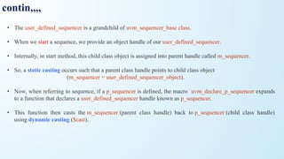 contin,,,,
• The user_defined_sequencer is a grandchild of uvm_sequencer_base class.
• When we start a sequence, we provide an object handle of our user_defined_sequencer.
• Internally, in start method, this child class object is assigned into parent handle called m_sequencer.
• So, a static casting occurs such that a parent class handle points to child class object
(m_sequencer = user_defined_sequencer_object).
• Now, when referring to sequence, if a p_sequencer is defined, the macro `uvm_declare_p_sequencer expands
to a function that declares a user_defined_sequencer handle known as p_sequencer.
• This function then casts the m_sequencer (parent class handle) back to p_sequencer (child class handle)
using dynamic casting ($cast).
 