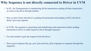 Why Sequence is not directly connected to Driver in UVM
• In SV, the Transgenerator is randomizing all the transactions sending all these transactions
at a time to the driver through mailbox.
• Here we don’t know that driver is getting all transactions and sending to DUT, the driver
doesn’t give any response
• In UVM , the sequence is generating and randomizing each transaction, before sending
transaction to driver it sends request to driver through sequencer
• For each transfer it gets the response from the driver
• Driver gives response like get_next_item and item_done responses to sequence through this
sequencer
 