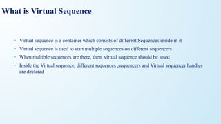 What is Virtual Sequence
• Virtual sequence is a container which consists of different Sequences inside in it
• Virtual sequence is used to start multiple sequences on different sequencers
• When multiple sequences are there, then virtual sequence should be used
• Inside the Virtual sequence, different sequences ,sequencers and Virtual sequencer handles
are declared
 