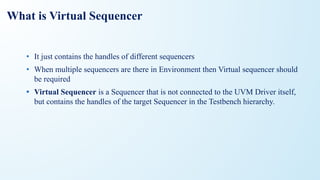 What is Virtual Sequencer
• It just contains the handles of different sequencers
• When multiple sequencers are there in Environment then Virtual sequencer should
be required
• Virtual Sequencer is a Sequencer that is not connected to the UVM Driver itself,
but contains the handles of the target Sequencer in the Testbench hierarchy.
 