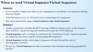 When we need Virtual Sequence/Virtual Sequencer
Scenario-1
• Let us consider a simple case where we are integrating two such blocks: two sequencers driving
these two blocks.
• From the top-level test, we will need a way to control these two sequencers.
• This can be achieved by using a virtual sequencer and virtual sequences.
Scenario-2
• Another scenario let’s consider the DUT is having 2 different interface ports, in this situation,
there would be 2 Agents serving each interface port inside the UVM Testbench.
• Virtual Sequence will co-ordinate & synchronize the Transactions for the 2 Agents to generate
the simulation uses cases using the corresponding Sub-Sequences.
• Virtual Sequence decides which Agent’s Sequence will start first and the order of
Sub-Sequences execution.
• We can say, Virtual Sequence acts like a Controller of the simulation data being generated for
the DUT.
 