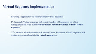 Virtual Sequence implementation
• By using 2 approaches we can implement Virtual Sequence
• 1st
Approach: Virtual sequence will contain handles of Sequencers on which
subsequences are to be executed(Stand alone Virtual Sequence, without virtual
sequencer)
• 2nd
Approach: Virtual sequence will run on Virtual Sequencer, Virtual sequencer will
contain sequencers handle(with virtual sequencer)
 