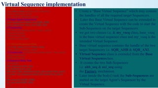 Virtual Sequence implementation
///// Base Virtual Sequence Class
class base_vseq extends uvm_sequence
#(uvm_sequence_item);
`uvm_object_utils(base_vseq)
/// Target Agent Sequencers
uvm_sequencer #(ahb_txn) SQR_AHB;
uvm_sequencer #(axi_txn) SQR_AXI;
/// Constructor
function new (string name = "base_vseq");
super.new(name);
endfunction: new
endclass: vseq_base
///// Virtual Sequence Class
class my_vseq extends base_vseq;
`uvm_object_utils(my_vseq)
/// Constructor function new (string name = "my_vseq");
super.new(name);
endfunction: new
/// Sequence Body Task
task body();
ahb_seqeunce ahb_seq;
axi_sequence axi_seq;
ahb_seq = ahb_sequence::type_id::create("ahb_seq");
axi_seq = axi_sequence::type_id::create("axi_seq");
fork
abh_seq.start(SQR_AHB);
axi_seq.start(SQR_AXI);
join
• Create a “Base Virtual Sequence” which may contain
the handles of all the required target Sequencers.
• Later this Base Virtual Sequence can be extended to
create the Virtual Sequence with the code to start the
Sub-Sequences on the target Sequencers.
• we got two classes i.e. & my_vseq class. base_vseq
is the base virtual sequence class and my_vseq is the
intended Virtual Sequence.
• Base virtual sequence contains the handle of the two
target Sequencers i.e. SQR_AHB & SQR_AXI.
• Virtual Sequence class is extended from the Base
Virtual Sequenceclass.
• It creates the two Sub-Sequences
i.e ahb_seq & axi_seq using
the Factory mechanism.
• Later inside the body() task the Sub-Sequences are
started on the target Agent’s Sequencer by the
Virtual Sequence.
 