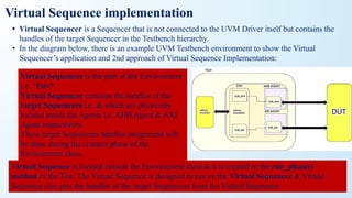 Virtual Sequence implementation
• Virtual Sequencer is a Sequencer that is not connected to the UVM Driver itself but contains the
handles of the target Sequencer in the Testbench hierarchy.
• In the diagram below, there is an example UVM Testbench environment to show the Virtual
Sequencer’s application and 2nd approach of Virtual Sequence Implementation:
Virtual Sequencer is the part of the Environment
i.e. “Env”.
Virtual Sequencer contains the handles of the
target Sequencers i.e. & which are physically
located inside the Agents i.e. AHB Agent & AXI
Agent respectively.
These target Sequencers handles assignment will
be done during the connect phase of the
Environment class..
Virtual Sequence is located outside the Environment class & it is created in the run_phase()
method of the Test. The Virtual Sequence is designed to run on the Virtual Sequencer & Virtual
Sequence also gets the handles of the target Sequencers from the Virtual Sequencer.
 