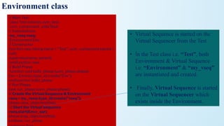 Environment class
// Main Test
class Test extends uvm_test;
`uvm_component_utils(Test)
// Instantiations
my_vseq vseq;
Environment Env;
// Constructor
function new (string name = "Test", uvm_component parent =
null);
super.new(name, parent);
endfunction: new
// Build Phase
function void build_phase (uvm_phase phase);
Env = Environ::type_id::create("Env");
endfunction: build_phase
// Run Phase
task run_phase (uvm_phase phase);
// Create the Virtual Sequence & Environment
vseq = my_vseq::type_id::create("vseq");
phase.raise_objection(this);
// Start the Virtual Sequence
vseq.start(Env.v_sqr);
phase.drop_objection(this);
endtask: run_phase
• Virtual Sequence is started on the
Virtual Sequencer from the Test
• In the Test class i.e. “Test”, both
Environment & Virtual Sequence
i.e. “Environment” & “my_vseq”
are instantiated and created.
• Finally, Virtual Sequence is started
on the Virtual Sequencer which
exists inside the Environment.
 
