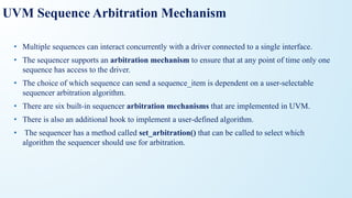 UVM Sequence Arbitration Mechanism
• Multiple sequences can interact concurrently with a driver connected to a single interface.
• The sequencer supports an arbitration mechanism to ensure that at any point of time only one
sequence has access to the driver.
• The choice of which sequence can send a sequence_item is dependent on a user-selectable
sequencer arbitration algorithm.
• There are six built-in sequencer arbitration mechanisms that are implemented in UVM.
• There is also an additional hook to implement a user-defined algorithm.
• The sequencer has a method called set_arbitration() that can be called to select which
algorithm the sequencer should use for arbitration.
 