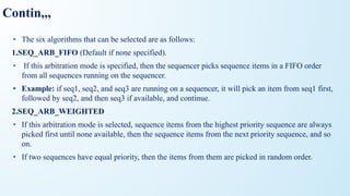 Contin,,,
• The six algorithms that can be selected are as follows:
1.SEQ_ARB_FIFO (Default if none specified).
• If this arbitration mode is specified, then the sequencer picks sequence items in a FIFO order
from all sequences running on the sequencer.
• Example: if seq1, seq2, and seq3 are running on a sequencer, it will pick an item from seq1 first,
followed by seq2, and then seq3 if available, and continue.
2.SEQ_ARB_WEIGHTED
• If this arbitration mode is selected, sequence items from the highest priority sequence are always
picked first until none available, then the sequence items from the next priority sequence, and so
on.
• If two sequences have equal priority, then the items from them are picked in random order.
 