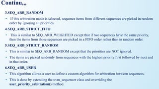 Continu,,,
3.SEQ_ARB_RANDOM
• If this arbitration mode is selected, sequence items from different sequences are picked in random
order by ignoring all priorities.
4.SEQ_ARB_STRICT_FIFO
• This is similar to SEQ_ARB_WEIGHTED except that if two sequences have the same priority,
then the items from those sequences are picked in a FIFO order rather than in random order.
5.SEQ_ARB_STRICT_RANDOM
• This is similar to SEQ_ARB_RANDOM except that the priorities are NOT ignored.
• The items are picked randomly from sequences with the highest priority first followed by next and
in that order.
6.SEQ_ARB_USER
• This algorithm allows a user to define a custom algorithm for arbitration between sequences.
• This is done by extending the uvm_sequencer class and overriding the
user_priority_arbitration() method.
 