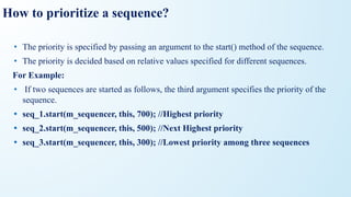 How to prioritize a sequence?
• The priority is specified by passing an argument to the start() method of the sequence.
• The priority is decided based on relative values specified for different sequences.
For Example:
• If two sequences are started as follows, the third argument specifies the priority of the
sequence.
• seq_1.start(m_sequencer, this, 700); //Highest priority
• seq_2.start(m_sequencer, this, 500); //Next Highest priority
• seq_3.start(m_sequencer, this, 300); //Lowest priority among three sequences
 