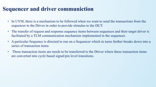 Sequencer and driver communiction
• In UVM, there is a mechanism to be followed when we want to send the transactions from the
sequencer to the Driver in order to provide stimulus to the DUT.
• The transfer of request and response sequence items between sequences and their target driver is
facilitated by a TLM communication mechanism implemented in the sequencer.
• A particular Sequence is directed to run on a Sequencer which in turns further breaks down into a
series of transaction items
• These transaction items are needs to be transferred to the Driver where these transaction items
are converted into cycle based signal/pin level transitions.
 