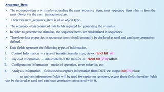 Sequence_item:
• The sequence-item is written by extending the uvm_sequence_item, uvm_sequence_item inherits from the
uvm_object via the uvm_transaction class.
• Therefore uvm_sequence_item is of an object type.
• The sequence-item consist of data fields required for generating the stimulus.
• In order to generate the stimulus, the sequence items are randomized in sequences.
• Therefore data properties in sequence items should generally be declared as rand and can have constraints
defined.
• Data fields represent the following types of information,
1. Control Information – a type of transfer, transfer size, etc ex:rand bit wr;
2. Payload Information – data content of the transfer ex: rand bit [7:0] wdata
3. Configuration Information – mode of operation, error behavior, etc
4. Analysis Information – fields used to capture information from DUT, ex: output bit[7:0]rdata;
as analysis information fields will be used for capturing response, except these fields the other fields
can be declared as rand and can have constraints associated with it.
 
