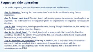 Sequencer side operation
• To send a sequence_item to a driver there are four steps that need to occur:
Step 1 – Creation: Creating the “transaction item” with the declared handle using factory
mechanism.
Step 2 - Ready - start_item():The start_item() call is made, passing the sequence_item handle as an
argument. This call blocks until the sequencer grants the sequence and the sequence_item access to
the driver.
Step 3 – Set:The sequence_item is prepared for use, usually through randomization, but it may also
be initialised by setting properties directly.
Step 4 - Go - finish_item(): The finish_item() call is made, which blocks until the driver has
completed its side of the transfer protocol for the item. No simulation time should be consumed
between start_item() and finish_item().
Step 5 - Response - get_response():This step is optional, and is only used if the driver sends a
response to indicate to indicate that it has completed transaction associated with the
sequence_item. The get_response() call blocks until a response item is available from the
sequencers response FIFO.
 