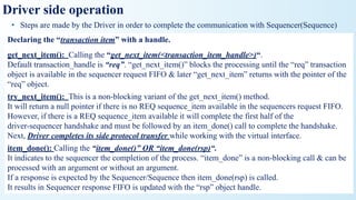 Driver side operation
• Steps are made by the Driver in order to complete the communication with Sequencer(Sequence)
Declaring the “transaction item” with a handle.
get_next_item(): Calling the “get_next_item(<transaction_item_handle>)“.
Default transaction_handle is “req”. “get_next_item()” blocks the processing until the “req” transaction
object is available in the sequencer request FIFO & later “get_next_item” returns with the pointer of the
“req” object.
try_next_item(): This is a non-blocking variant of the get_next_item() method.
It will return a null pointer if there is no REQ sequence_item available in the sequencers request FIFO.
However, if there is a REQ sequence_item available it will complete the first half of the
driver-sequencer handshake and must be followed by an item_done() call to complete the handshake.
Next, Driver completes its side protocol transfer while working with the virtual interface.
item_done(): Calling the “item_done()” OR “item_done(rsp)“.
It indicates to the sequencer the completion of the process. “item_done” is a non-blocking call & can be
processed with an argument or without an argument.
If a response is expected by the Sequencer/Sequence then item_done(rsp) is called.
It results in Sequencer response FIFO is updated with the “rsp” object handle.
 