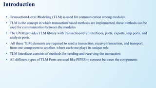 Introduction
• Transaction-Level Modeling (TLM) is used for communication among modules.
• TLM is the concept in which transaction based methods are implemented, these methods can be
used for communication between the modules
• The UVM provides TLM library with transaction-level interfaces, ports, exports, imp ports, and
analysis ports.
• All these TLM elements are required to send a transaction, receive transaction, and transport
from one component to another. where each one plays its unique role.
• TLM Interfaces consists of methods for sending and receiving the transaction
• All different types of TLM Ports are used like PIPES to connect between the components
 