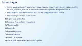 Advantages
• Data is transferred at high level of abstraction. Transactions which are developed by extending
the uvm_sequence_item can be transferred between components using method calls.
• These methods are not hierarchical fixed, so that components can be reused.
• The advantages of TLM interfaces are
1) Higher level abstraction
2) Reusable. Plug and play connections.
3) Maintainability
4) Less code.
5) Easy to implement.
6) Faster simulation.
7) Connect to SystemC.
8) Can be used for reference model development.
 