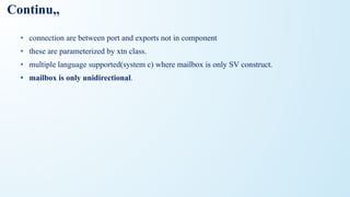 Continu,,
• connection are between port and exports not in component
• these are parameterized by xtn class.
• multiple language supported(system c) where mailbox is only SV construct.
• mailbox is only unidirectional.
 