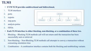 TLM1
• UVM TLM provides unidirectional and bidirectional,
1. TLM interfaces
2. ports
3. exports
4. imp ports
5. analysis portss
6. FIFOs
• Each TLM interface is either blocking, non-blocking, or a combination of these two.
1. Blocking – Blocking TLM methods call will not return until the transaction has been
successfully sent or retrieved
2. Non-blocking – Non-Blocking TLM methods call attempts to convey a transaction without
consuming simulation time
3. Combination – A combination interface contains both the blocking and nonblocking variants.
 