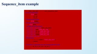 class mem_seq_item extends uvm_sequence_item;
//Control Information
rand bit [3:0] addr;
rand bit wr_en;
rand bit rd_en;
//Payload Information
rand bit [7:0] wdata;
//Analysis Information
bit [7:0] rdata;
//Utility and Field macros,
`uvm_object_utils_begin(mem_seq_item)
`uvm_field_int(addr,UVM_ALL_ON)
`uvm_field_int(wr_en,UVM_ALL_ON)
`uvm_field_int(rd_en,UVM_ALL_ON)
`uvm_field_int(wdata,UVM_ALL_ON)
`uvm_object_utils_end
//Constructor
function new(string name = "mem_seq_item");
super.new(name);
endfunction
//constaint, to generate any one among write and read
constraint wr_rd_c { wr_en != rd_en; };
endclass
Sequence_item example
 