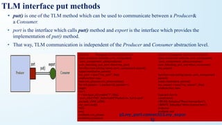 • put() is one of the TLM method which can be used to communicate between a Producer&
a Consumer.
• port is the interface which calls put() method and export is the interface which provides the
implementation of put() method.
• That way, TLM communication is independent of the Producer and Consumer abstraction level.
TLM interface put methods
/////////// Producer //////////////////////////
class producer extends uvm_component;
`uvm_component_utils(producer)
uvm_blocking_put_port #(txn) my_port;
function new (string name, uvm_component parent);
super.new(name, parent);
my_port = new (“my_port”, this);
endfunction: new
task run_phase(uvm_phase phase);
for (int packet = 1; packet<11; packet++)
begin
txn t;
t = txn::type_id::create(“t”, this);
`uvm_info(“PID”, $sformatf(“Packet no. %d is sent”,
packet), UVM_LOW)
my_port.put(t);
#10;
end
endtask: run_phase
endclass: producer
/////////// Consumer //////////////////////////
class consumer extends uvm_component;
`uvm_component_utils(consumer)
uvm_blocking_put_imp #(txn, consumer)
my_export;
function new (string name, uvm_component
parent);
super.new(name, parent);
my_export = new(“my_export”, this);
endfunction: new
task put (txn t);
case(t.kind)
t.READ: $display(“Read transaction”);
t.WRITE: $display(“Write transaction”);
endcase
endtask: put
endclass: consumer
p1.my_port.connect(c1.my_expor
t);
 
