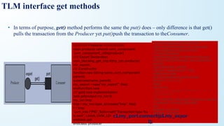 • In terms of purpose, get() method performs the same the put() does – only difference is that get()
pulls the transaction from the Producer yet put()push the transaction to theConsumer.
TLM interface get methods
///////////// Producer ///////////////////
class producer extends uvm_component;
`uvm_component_utils(producer)
///// Export Declaration
uvm_blocking_get_imp #(my_txn, producer)
my_export;
//// Constructor
function new (string name, uvm_component
parent);
super.new(name, parent);
my_export = new(“my_export”, this);
endfunction: new
//// get() task implementation
task get(output my_txn t);
my_txn tmp;
tmp = my_txn::type_id::create(“tmp”, this);
t = tmp;
`uvm_info (“PID”, $sformatf(“Transaction type %s
is sent”, t.kind), UVM_LOW)
endtask: get
endclass: producer
/////////// Consumer ///////////////////
class consumer extends uvm_component;
`uvm_component_utils(consumer)
//// Port Declaration
uvm_blocking_get_port #(my_txn) my_port;
function new (string name, uvm_component
parent);
super.new(name, parent);
my_port = new(“my_port”, this);
endfunction: new
task run_phase(uvm_phase phase);
for (int i=1; i<11; i++)
begin
my_txn txn;
`uvm_info("CID", $sformatf("Transaction no. %0d is
asked for", i), UVM_LOW)
my_port.get(txn);
#10;
`uvm_info(“CID”, $sformatf(“Transaction type %s
is received”, txn.kind), UVM_LOW)
end
endtask: run_phase
endclass: consumer
c1.my_port.connect(p1.my_expor
t);
 