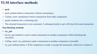TLM interface methods
• peek
• peek method obtain a transaction without consuming it
• Calling <port>.peek(trans) retrieve transaction from other component
• peek() method call is a blocking call.
• The returned transaction is not consumed. A subsequent peek or get will return the same transaction
Non-blocking methods
• try_put
• the try_put method is used to send a transaction to another component without blocking the
execution
• Calling <port>.try_put(trans) sends a transaction to another component, if possible
• try_put method returns 1 If the component is ready to accept the transaction, otherwise it returns 0
 